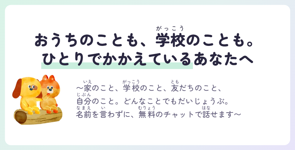 おうちのことも、学校のことも。ひとりでかかえているあなたへ 〜家のこと、学校のこと、友だちのこと、自分のこと。どんなことでもだいじょうぶ。名前を言わずに、無料のチャットで話せます〜