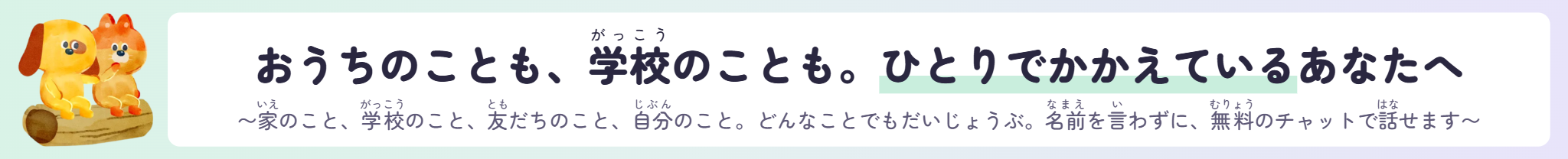 おうちのことも、学校のことも。ひとりでかかえているあなたへ 〜家のこと、学校のこと、友だちのこと、自分のこと。どんなことでもだいじょうぶ。名前を言わずに、無料のチャットで話せます〜